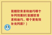 氨糖软骨素和迪巧哪个补钙效果好(氨糖软骨素和迪巧，哪个更有效补充钙质？)
