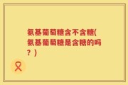 氨基葡萄糖含不含糖(氨基葡萄糖是含糖的吗？)