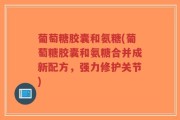 葡萄糖胶囊和氨糖(葡萄糖胶囊和氨糖合并成新配方，强力修护关节)