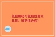 氨糖颗粒与氨糖胶囊大比拼：谁更适合你？