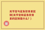 关节宝与鲨鱼软骨素区别(关节宝和鲨鱼软骨素的区别是什么？)