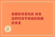 氨糖软骨素热卖 快来选购对关节有益的氨糖软骨素