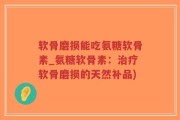 软骨磨损能吃氨糖软骨素_氨糖软骨素：治疗软骨磨损的天然补品)