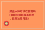 膝盖水肿可以吃氨糖吗(氨糖可缓解膝盖水肿，但需注意用量)
