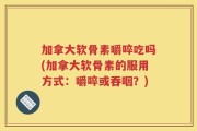 加拿大软骨素嚼啐吃吗(加拿大软骨素的服用方式：嚼啐或吞咽？)