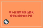 双心氨糖软骨素价格大 看看它到底值多少钱