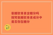 氨糖软骨素含糖分吗 探究氨糖软骨素成分中是否存在糖分