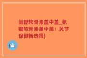 氨糖软骨素盖中盖_氨糖软骨素盖中盖：关节保健新选择)