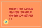 胳膊关节粗怎么走路锻炼(如何通过走路锻炼改善胳膊关节粗的问题？)