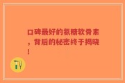 口碑最好的氨糖软骨素，背后的秘密终于揭晓！
