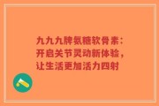 九九九牌氨糖软骨素：开启关节灵动新体验，让生活更加活力四射