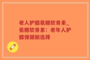 老人护膝氨糖软骨素_氨糖软骨素：老年人护膝保健新选择