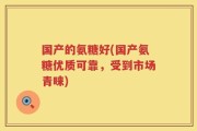 国产的氨糖好(国产氨糖优质可靠，受到市场青睐)