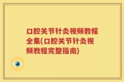 口腔关节针灸视频教程全集(口腔关节针灸视频教程完整指南)