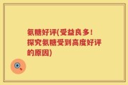 氨糖好评(受益良多！探究氨糖受到高度好评的原因)