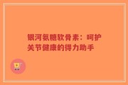 银河氨糖软骨素：呵护关节健康的得力助手