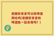 氨糖软骨素可以和啤酒同吃吗(氨糖软骨素和啤酒能一起食用吗？)