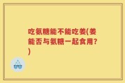 吃氨糖能不能吃姜(姜能否与氨糖一起食用？)