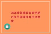 鸿洋神氨糖软骨素钙助力关节健康提升生活品质