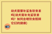 幼犬需要补鲨鱼软骨素吗(幼犬需补充鲨软素吗？如何合理饮食照顾它们的健康)