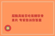 尿酸高能否吃氨糖软骨素片 专家告诉你答案