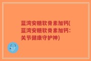蓝湾安糖软骨素加钙(蓝湾安糖软骨素加钙：关节健康守护神)