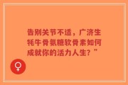 告别关节不适，广济生牦牛骨氨糖软骨素如何成就你的活力人生？”