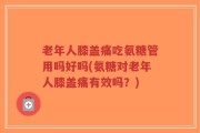 老年人膝盖痛吃氨糖管用吗好吗(氨糖对老年人膝盖痛有效吗？)