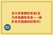古力多氨糖软骨素(古力多氨糖软骨素——维护关节健康的好帮手)