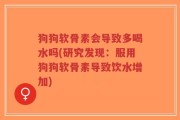 狗狗软骨素会导致多喝水吗(研究发现：服用狗狗软骨素导致饮水增加)