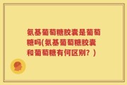 氨基葡萄糖胶囊是葡萄糖吗(氨基葡萄糖胶囊和葡萄糖有何区别？)