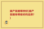 国产氨糖哪种好(国产氨糖有哪些好的选择？)