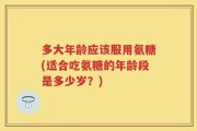 多大年龄应该服用氨糖(适合吃氨糖的年龄段是多少岁？)