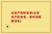 北京产的软骨素(北京生产软骨素，受欢迎程度领先)