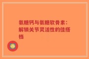 氨糖钙与氨糖软骨素：解锁关节灵活性的佳搭档