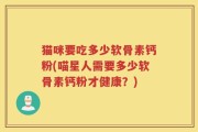 猫咪要吃多少软骨素钙粉(喵星人需要多少软骨素钙粉才健康？)