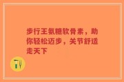 步行王氨糖软骨素，助你轻松迈步，关节舒适走天下