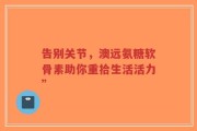 告别关节，澳远氨糖软骨素助你重拾生活活力”