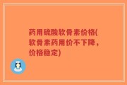 药用硫酸软骨素价格(软骨素药用价不下降，价格稳定)