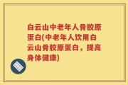 白云山中老年人骨胶原蛋白(中老年人饮用白云山骨胶原蛋白，提高身体健康)