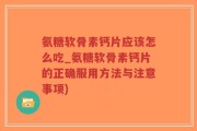氨糖软骨素钙片应该怎么吃_氨糖软骨素钙片的正确服用方法与注意事项)