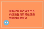 硫酸软骨素对软骨生长的促进作用及其在健康领域的重要意义