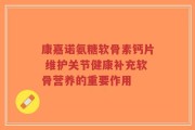 康嘉诺氨糖软骨素钙片 维护关节健康补充软骨营养的重要作用