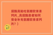 尿酸高能吃氨糖软骨素钙片_高尿酸患者如何安全补充氨糖软骨素钙片？)