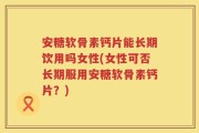 安糖软骨素钙片能长期饮用吗女性(女性可否长期服用安糖软骨素钙片？)