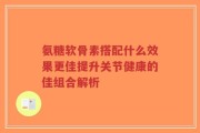 氨糖软骨素搭配什么效果更佳提升关节健康的佳组合解析