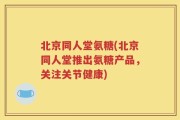 北京同人堂氨糖(北京同人堂推出氨糖产品，关注关节健康)