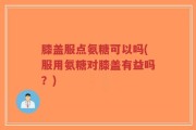 膝盖服点氨糖可以吗(服用氨糖对膝盖有益吗？)