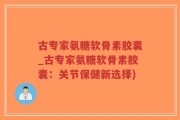 古专家氨糖软骨素胶囊_古专家氨糖软骨素胶囊：关节保健新选择)