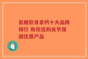氨糖软骨素钙十大品牌排行 助你选购关节保健优质产品